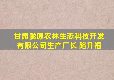 甘肃陇原农林生态科技开发有限公司生产厂长 路升福